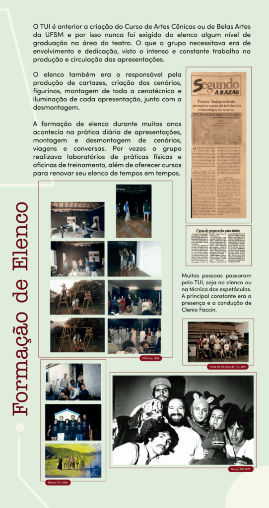 Banner retangular com orientação vertical e fundo verde claro. À esquerda, na parte central e inferior, escrito na vertical, em letras marrons, o título Formação de Elenco. Da parte superior até a parte central, em letras pretas, na horizontal: O TUI é anterior a criação do Curso de Artes Cênicas ou de Belas Artes da UFSM e por isso nunca foi exigido do elenco algum nível de graduação na área do teatro. O que o grupo necessitava era de envolvimento e dedicação, visto o intenso e constante trabalho na produção e circulação das apresentações. O elenco também era o responsável pela produção de cartazes, criação dos cenários, figurinos, montagem de toda a cenotécnica e iluminação de cada apresentação, junto com a desmontagem. A formação de elenco durante muitos anos acontecia na prática diária de apresentações, montagem e desmontagem de cenários, viagens e conversas. Por vezes o grupo realizava laboratórios de práticas físicas e oficinas de treinamento, além de oferecer cursos para renovar seu elenco de tempos em tempos. À direita, recorte com reportagem de jornal A Razão, com o título: Teatro Independente promove curso de iniciação e investigação teatral. Abaixo, outro recorte com o título: Curso de preparação para atores. Abaixo, em letras pretas: Muitas pessoas passaram pelo TUI, seja no elenco ou na técnica dos espetáculos. A principal constante era a presença e a condução de Clenio Faccin. Abaixo do texto, foto colorida de um grupo de 23 pessoas sentadas na plateia do teatro, com Clenio ao centro, na festa de 50 anos do TUI, em 2011. Na parte central do banner, um quadro com oito fotos coloridas das oficinas, com grupos que fazem exercícios corporais dentro do teatro, ensaio com estrutura de madeira semelhante a andaimes ao ar livre e apresentação com jovens em uma sala. Na parte inferior esquerda, três fotos do elenco do TUI, a primeira com o grupo em momento descontraído, alguns sentados e outros escorados em uma parede, a segunda com o grupo perfilado com a camisa do TUI e a terceira com o grupo vestindo figurinos em uma estrada de asfalto sem carros com montanhas arborizadas ao fundo. Na parte inferior direita, foto em preto e branco do elenco do TUI em 1979, com um grupo de 7 pessoas. Um homem de barba sorri ao centro. O restante está em volta dele, bem próximos e sérios. Um deles está com figurino de cachorro com grandes orelhas, uma delas está com uma touca com pequenas orelhas e outro segura um burro cenográfico.